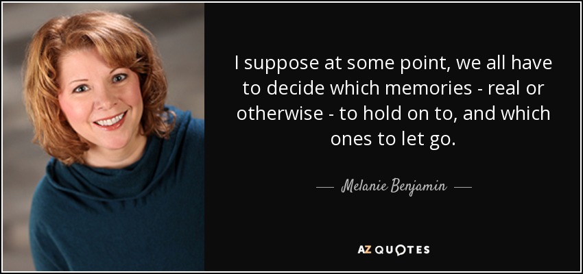 I suppose at some point, we all have to decide which memories - real or otherwise - to hold on to, and which ones to let go. - Melanie Benjamin