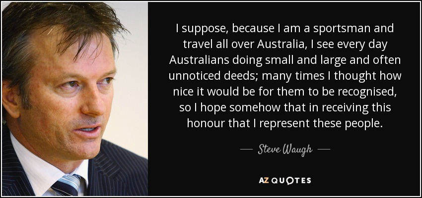 I suppose, because I am a sportsman and travel all over Australia, I see every day Australians doing small and large and often unnoticed deeds; many times I thought how nice it would be for them to be recognised, so I hope somehow that in receiving this honour that I represent these people. - Steve Waugh