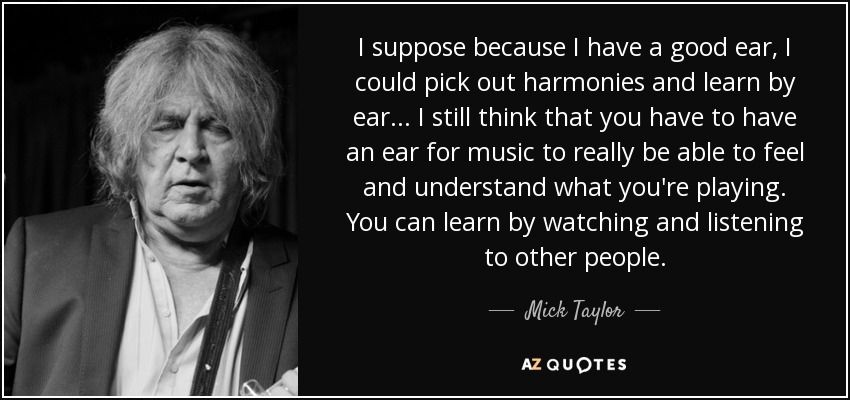 I suppose because I have a good ear, I could pick out harmonies and learn by ear... I still think that you have to have an ear for music to really be able to feel and understand what you're playing. You can learn by watching and listening to other people. - Mick Taylor