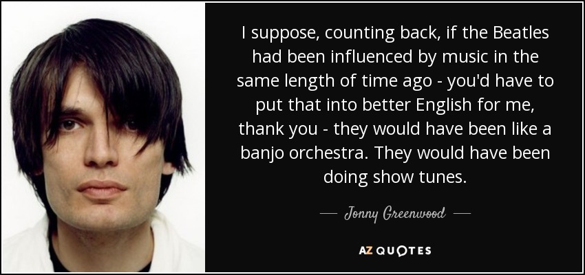 I suppose, counting back, if the Beatles had been influenced by music in the same length of time ago - you'd have to put that into better English for me, thank you - they would have been like a banjo orchestra. They would have been doing show tunes. - Jonny Greenwood