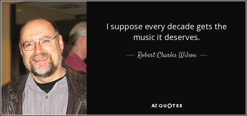 I suppose every decade gets the music it deserves. - Robert Charles Wilson