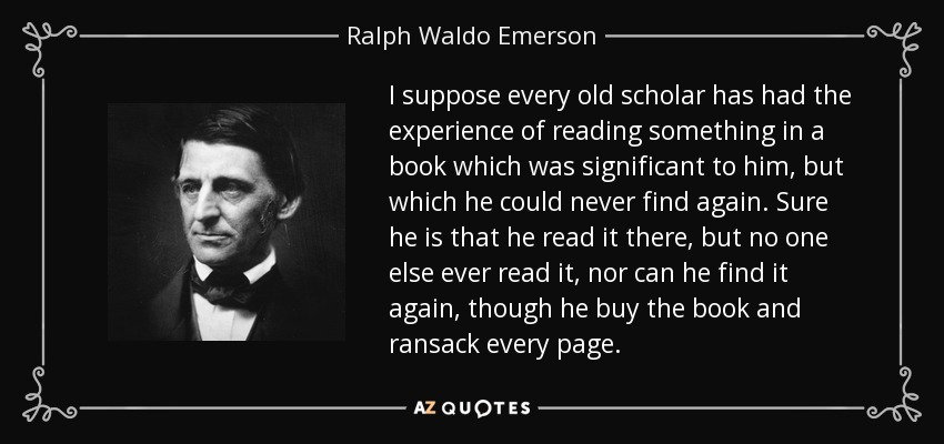 I suppose every old scholar has had the experience of reading something in a book which was significant to him, but which he could never find again. Sure he is that he read it there, but no one else ever read it, nor can he find it again, though he buy the book and ransack every page. - Ralph Waldo Emerson