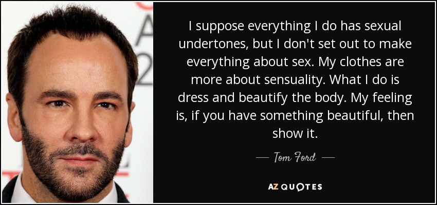 I suppose everything I do has sexual undertones, but I don't set out to make everything about sex. My clothes are more about sensuality. What I do is dress and beautify the body. My feeling is, if you have something beautiful, then show it. - Tom Ford