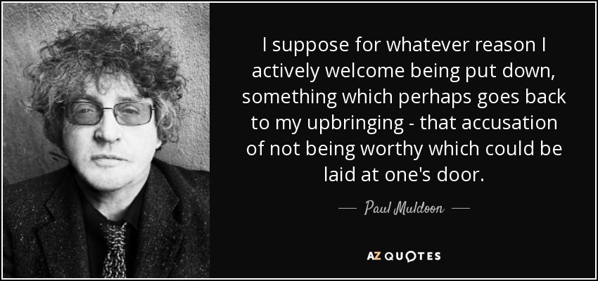 I suppose for whatever reason I actively welcome being put down, something which perhaps goes back to my upbringing - that accusation of not being worthy which could be laid at one's door. - Paul Muldoon