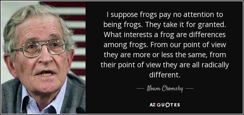 I suppose frogs pay no attention to being frogs. They take it for granted. What interests a frog are differences among frogs. From our point of view they are more or less the same, from their point of view they are all radically different. - Noam Chomsky