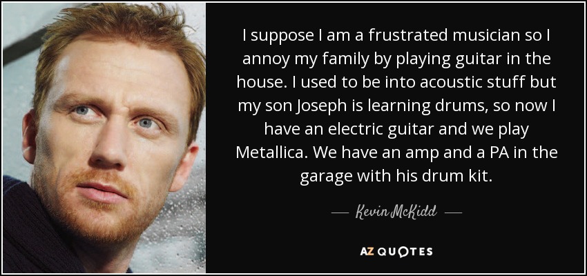 I suppose I am a frustrated musician so I annoy my family by playing guitar in the house. I used to be into acoustic stuff but my son Joseph is learning drums, so now I have an electric guitar and we play Metallica. We have an amp and a PA in the garage with his drum kit. - Kevin McKidd