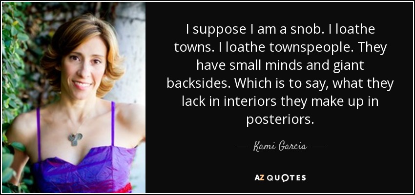 I suppose I am a snob. I loathe towns. I loathe townspeople. They have small minds and giant backsides. Which is to say, what they lack in interiors they make up in posteriors. - Kami Garcia