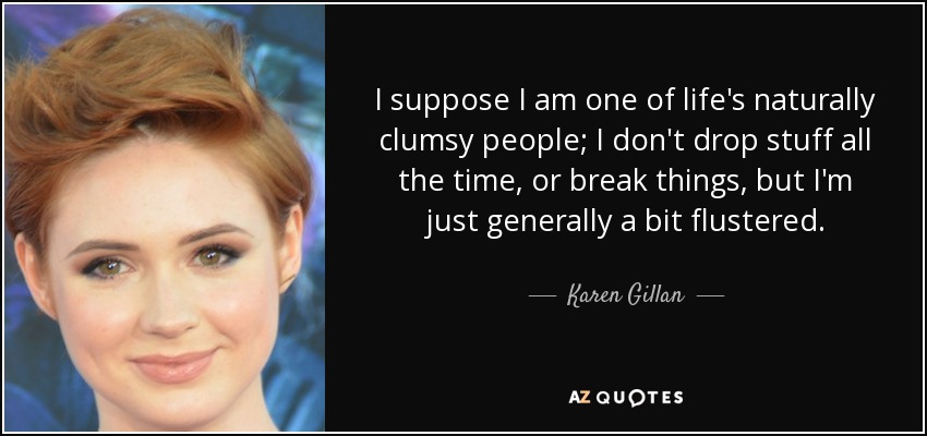 I suppose I am one of life's naturally clumsy people; I don't drop stuff all the time, or break things, but I'm just generally a bit flustered. - Karen Gillan