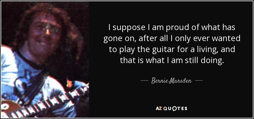 I suppose I am proud of what has gone on, after all I only ever wanted to play the guitar for a living, and that is what I am still doing. - Bernie Marsden