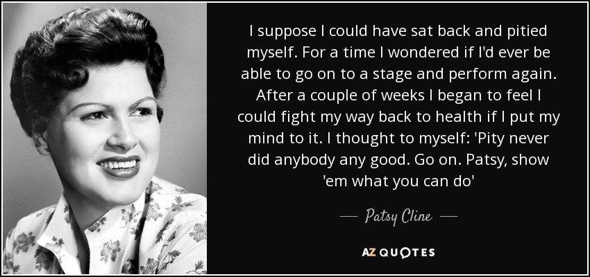 I suppose I could have sat back and pitied myself. For a time I wondered if I'd ever be able to go on to a stage and perform again. After a couple of weeks I began to feel I could fight my way back to health if I put my mind to it. I thought to myself: 'Pity never did anybody any good. Go on. Patsy, show 'em what you can do' - Patsy Cline