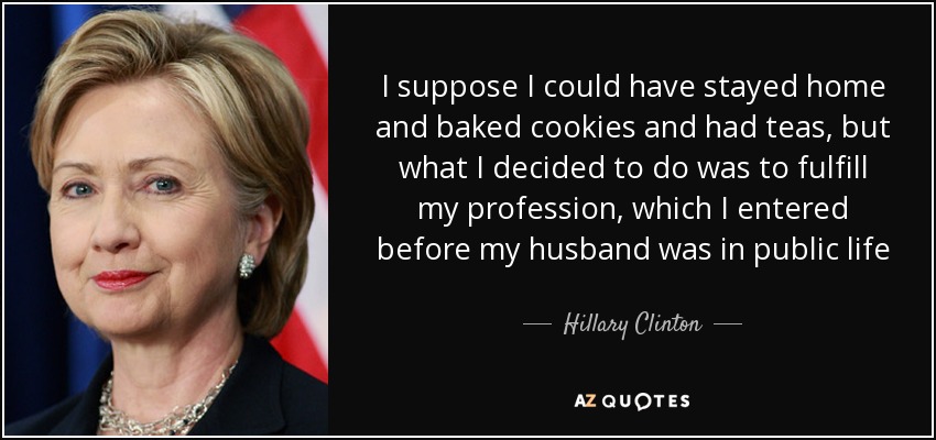 I suppose I could have stayed home and baked cookies and had teas, but what I decided to do was to fulfill my profession, which I entered before my husband was in public life - Hillary Clinton