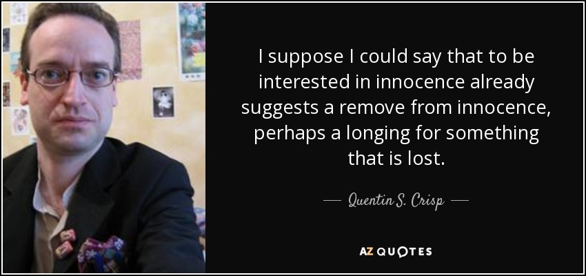 I suppose I could say that to be interested in innocence already suggests a remove from innocence, perhaps a longing for something that is lost. - Quentin S. Crisp