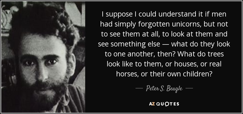 I suppose I could understand it if men had simply forgotten unicorns, but not to see them at all, to look at them and see something else — what do they look to one another, then? What do trees look like to them, or houses, or real horses, or their own children? - Peter S. Beagle