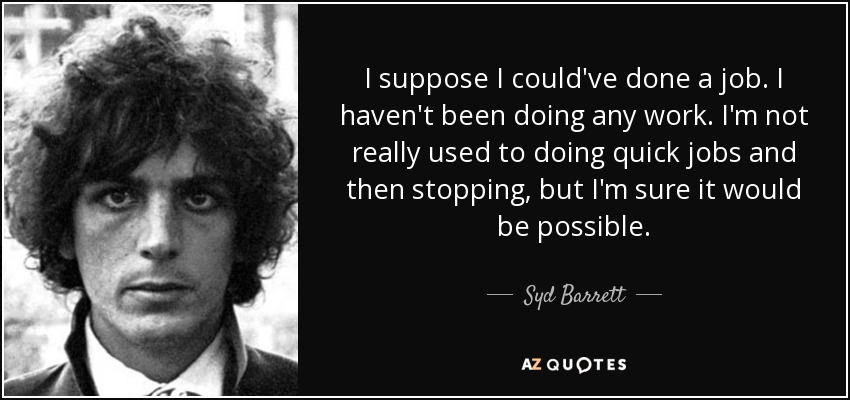 I suppose I could've done a job. I haven't been doing any work. I'm not really used to doing quick jobs and then stopping, but I'm sure it would be possible. - Syd Barrett