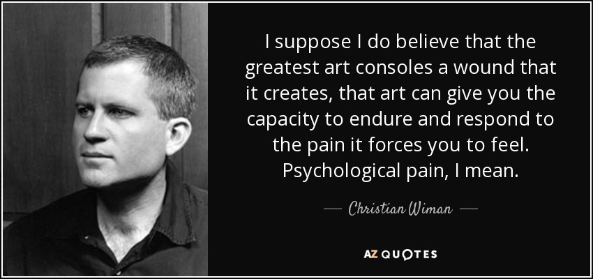 I suppose I do believe that the greatest art consoles a wound that it creates, that art can give you the capacity to endure and respond to the pain it forces you to feel. Psychological pain, I mean. - Christian Wiman