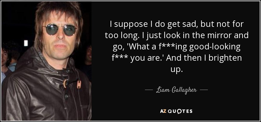 I suppose I do get sad, but not for too long. I just look in the mirror and go, 'What a f***ing good-looking f*** you are.' And then I brighten up. - Liam Gallagher