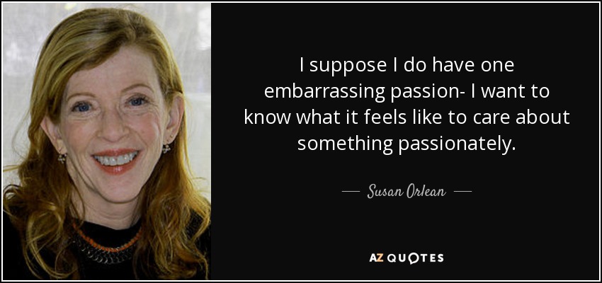 I suppose I do have one embarrassing passion- I want to know what it feels like to care about something passionately. - Susan Orlean