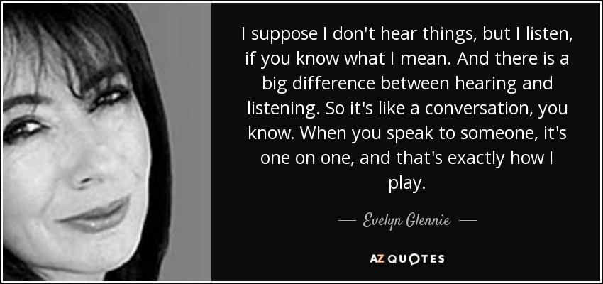 I suppose I don't hear things, but I listen, if you know what I mean. And there is a big difference between hearing and listening. So it's like a conversation, you know. When you speak to someone, it's one on one, and that's exactly how I play. - Evelyn Glennie