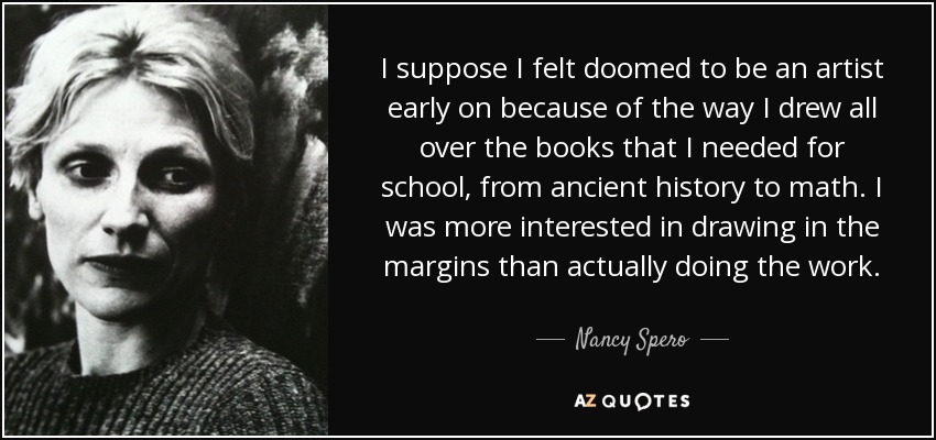 I suppose I felt doomed to be an artist early on because of the way I drew all over the books that I needed for school, from ancient history to math. I was more interested in drawing in the margins than actually doing the work. - Nancy Spero