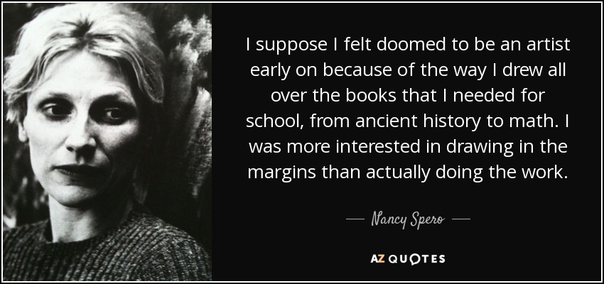 I suppose I felt doomed to be an artist early on because of the way I drew all over the books that I needed for school, from ancient history to math. I was more interested in drawing in the margins than actually doing the work. - Nancy Spero