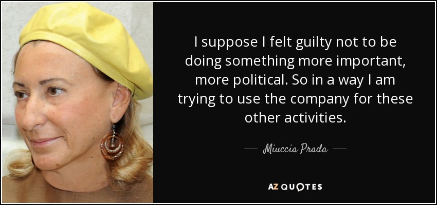 I suppose I felt guilty not to be doing something more important, more political. So in a way I am trying to use the company for these other activities. - Miuccia Prada