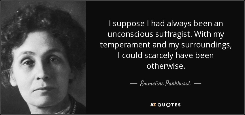I suppose I had always been an unconscious suffragist. With my temperament and my surroundings, I could scarcely have been otherwise. - Emmeline Pankhurst