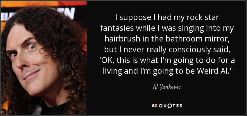 I suppose I had my rock star fantasies while I was singing into my hairbrush in the bathroom mirror, but I never really consciously said, 'OK, this is what I'm going to do for a living and I'm going to be Weird Al.' - Al Yankovic