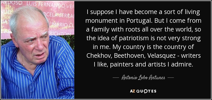 I suppose I have become a sort of living monument in Portugal. But I come from a family with roots all over the world, so the idea of patriotism is not very strong in me. My country is the country of Chekhov, Beethoven, Velasquez - writers I like, painters and artists I admire. - Antonio Lobo Antunes