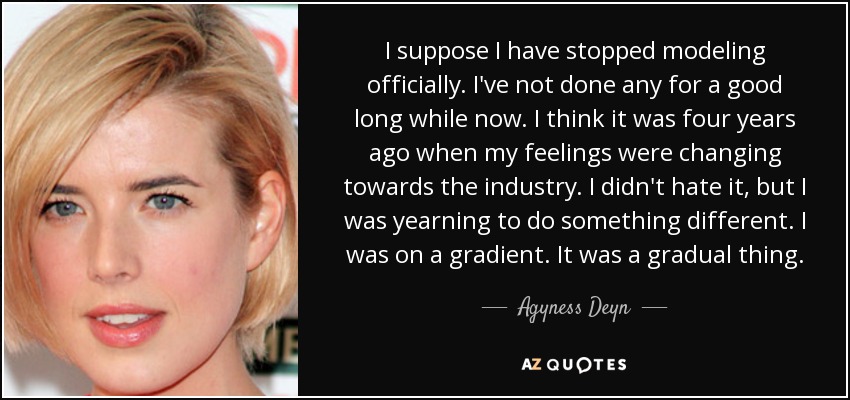 I suppose I have stopped modeling officially. I've not done any for a good long while now. I think it was four years ago when my feelings were changing towards the industry. I didn't hate it, but I was yearning to do something different. I was on a gradient. It was a gradual thing. - Agyness Deyn