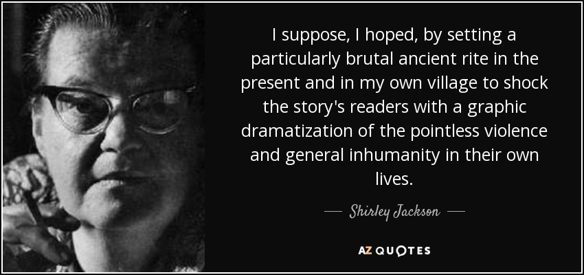 I suppose, I hoped, by setting a particularly brutal ancient rite in the present and in my own village to shock the story's readers with a graphic dramatization of the pointless violence and general inhumanity in their own lives. - Shirley Jackson