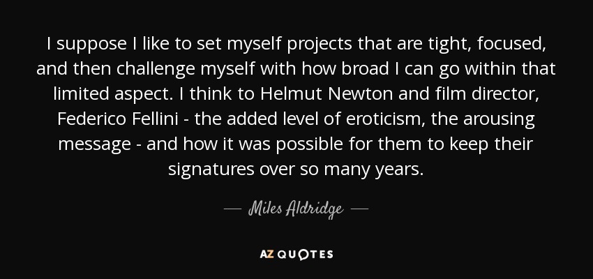 I suppose I like to set myself projects that are tight, focused, and then challenge myself with how broad I can go within that limited aspect. I think to Helmut Newton and film director, Federico Fellini - the added level of eroticism, the arousing message - and how it was possible for them to keep their signatures over so many years. - Miles Aldridge