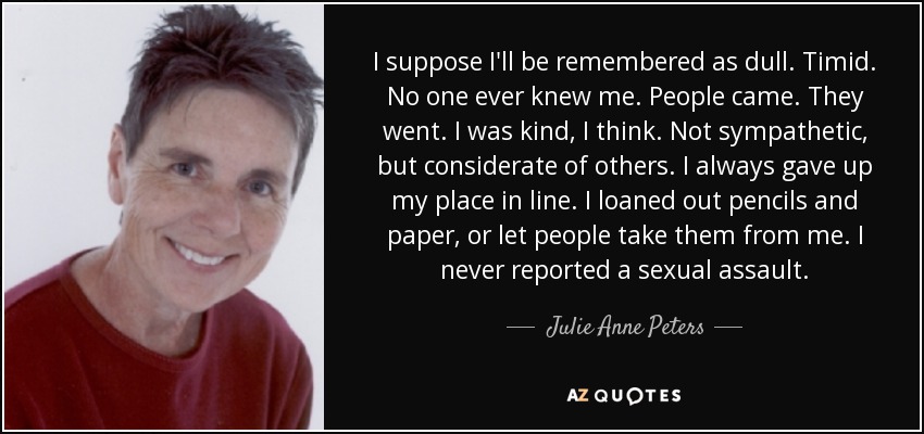 I suppose I'll be remembered as dull. Timid. No one ever knew me. People came. They went. I was kind, I think. Not sympathetic, but considerate of others. I always gave up my place in line. I loaned out pencils and paper, or let people take them from me. I never reported a sexual assault. - Julie Anne Peters