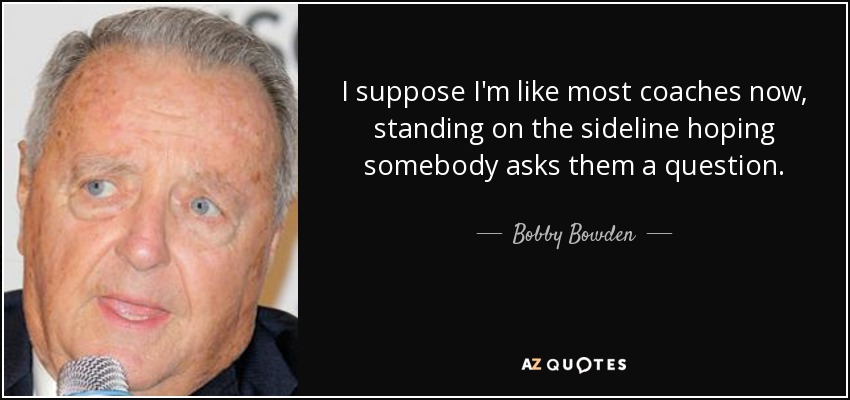 I suppose I'm like most coaches now, standing on the sideline hoping somebody asks them a question. - Bobby Bowden