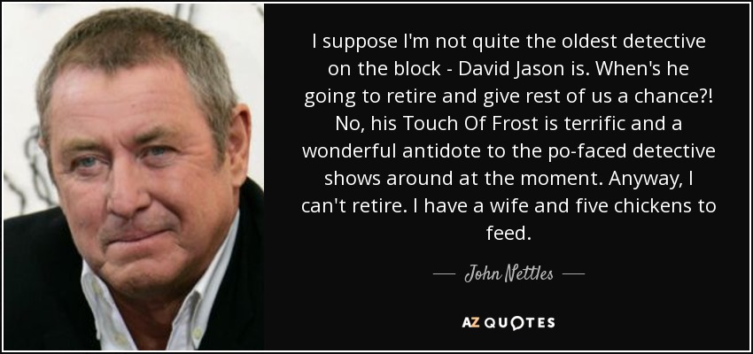 I suppose I'm not quite the oldest detective on the block - David Jason is. When's he going to retire and give rest of us a chance?! No, his Touch Of Frost is terrific and a wonderful antidote to the po-faced detective shows around at the moment. Anyway, I can't retire. I have a wife and five chickens to feed. - John Nettles