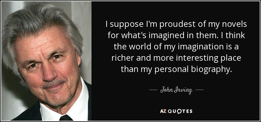 I suppose I'm proudest of my novels for what's imagined in them. I think the world of my imagination is a richer and more interesting place than my personal biography. - John Irving