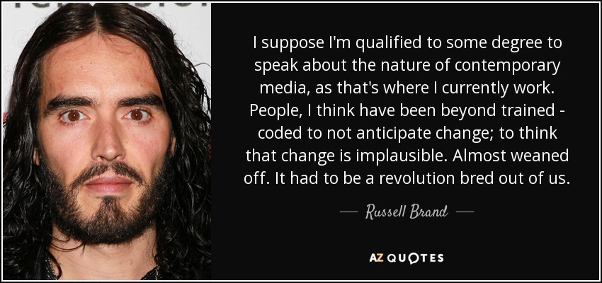I suppose I'm qualified to some degree to speak about the nature of contemporary media, as that's where I currently work. People, I think have been beyond trained - coded to not anticipate change; to think that change is implausible. Almost weaned off. It had to be a revolution bred out of us. - Russell Brand