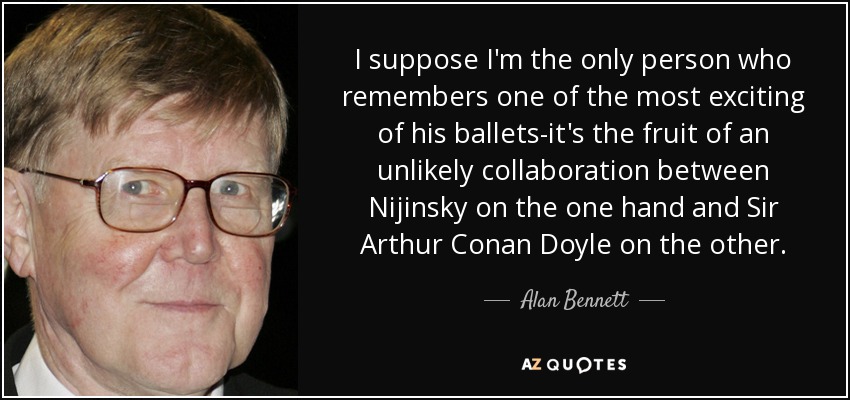 I suppose I'm the only person who remembers one of the most exciting of his ballets-it's the fruit of an unlikely collaboration between Nijinsky on the one hand and Sir Arthur Conan Doyle on the other. - Alan Bennett