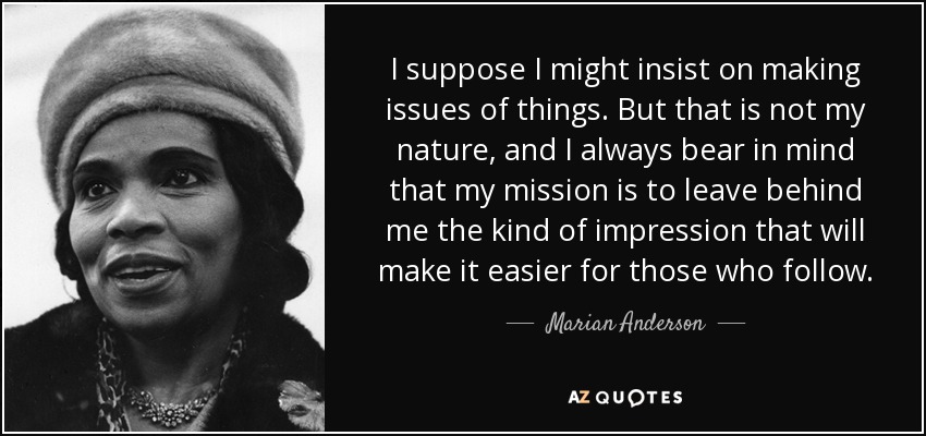 I suppose I might insist on making issues of things. But that is not my nature, and I always bear in mind that my mission is to leave behind me the kind of impression that will make it easier for those who follow. - Marian Anderson
