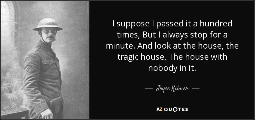 I suppose I passed it a hundred times, But I always stop for a minute. And look at the house, the tragic house, The house with nobody in it. - Joyce Kilmer