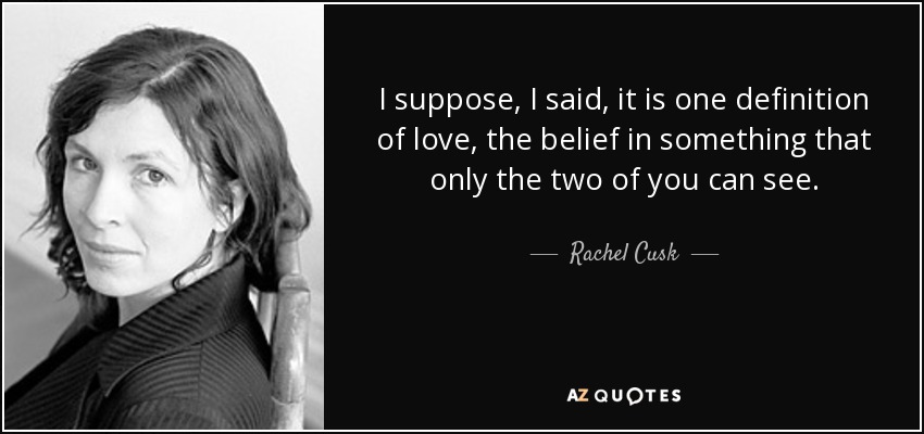 I suppose, I said, it is one definition of love, the belief in something that only the two of you can see. - Rachel Cusk