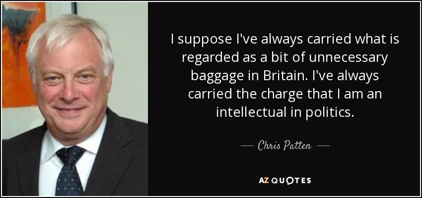 I suppose I've always carried what is regarded as a bit of unnecessary baggage in Britain. I've always carried the charge that I am an intellectual in politics. - Chris Patten