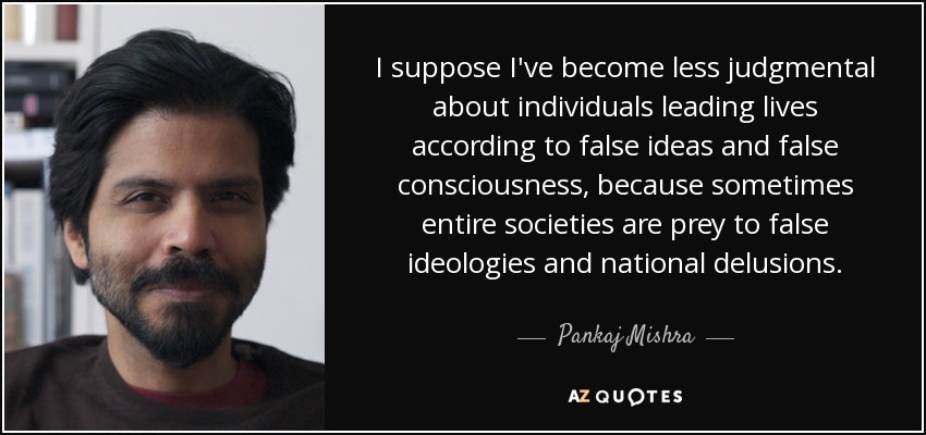 I suppose I've become less judgmental about individuals leading lives according to false ideas and false consciousness, because sometimes entire societies are prey to false ideologies and national delusions. - Pankaj Mishra