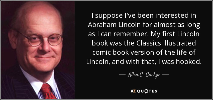 I suppose I've been interested in Abraham Lincoln for almost as long as I can remember. My first Lincoln book was the Classics Illustrated comic book version of the life of Lincoln, and with that, I was hooked. - Allen C. Guelzo