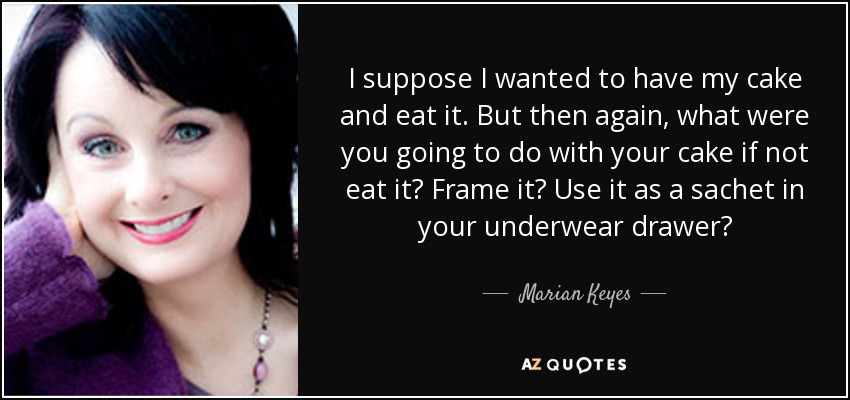 I suppose I wanted to have my cake and eat it. But then again, what were you going to do with your cake if not eat it? Frame it? Use it as a sachet in your underwear drawer? - Marian Keyes