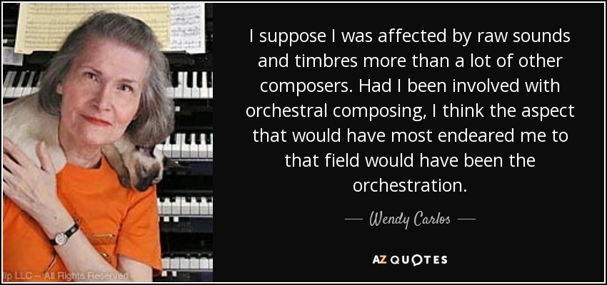 I suppose I was affected by raw sounds and timbres more than a lot of other composers. Had I been involved with orchestral composing, I think the aspect that would have most endeared me to that field would have been the orchestration. - Wendy Carlos