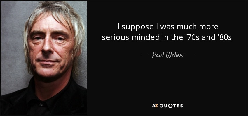 I suppose I was much more serious-minded in the '70s and '80s. - Paul Weller