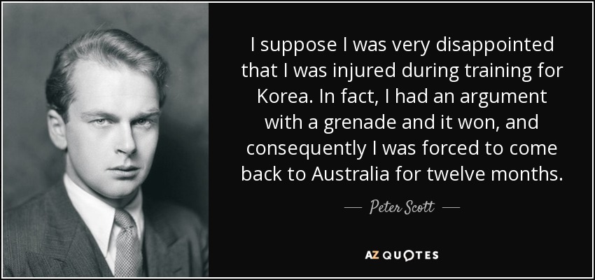 I suppose I was very disappointed that I was injured during training for Korea. In fact, I had an argument with a grenade and it won, and consequently I was forced to come back to Australia for twelve months. - Peter Scott