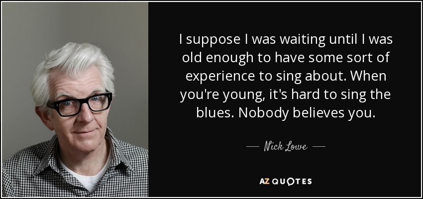 I suppose I was waiting until I was old enough to have some sort of experience to sing about. When you're young, it's hard to sing the blues. Nobody believes you. - Nick Lowe