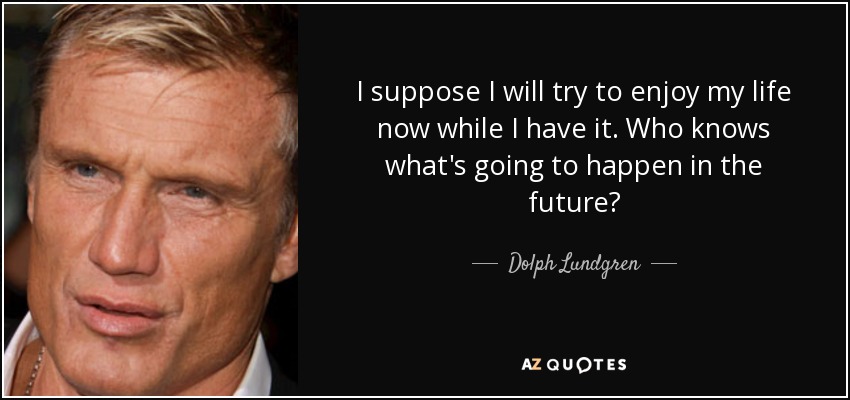 I suppose I will try to enjoy my life now while I have it. Who knows what's going to happen in the future? - Dolph Lundgren