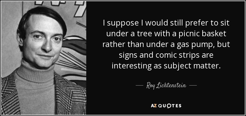 I suppose I would still prefer to sit under a tree with a picnic basket rather than under a gas pump, but signs and comic strips are interesting as subject matter. - Roy Lichtenstein